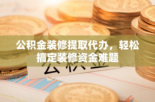 西藏公积金装修提取代办，轻松搞定装修资金难题