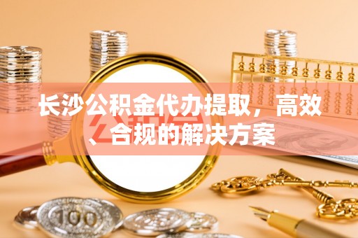 西藏长沙公积金代办提取，高效、合规的解决方案