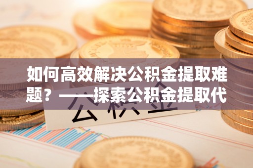 西藏如何高效解决公积金提取难题？——探索公积金提取代办哪里有的专业服务