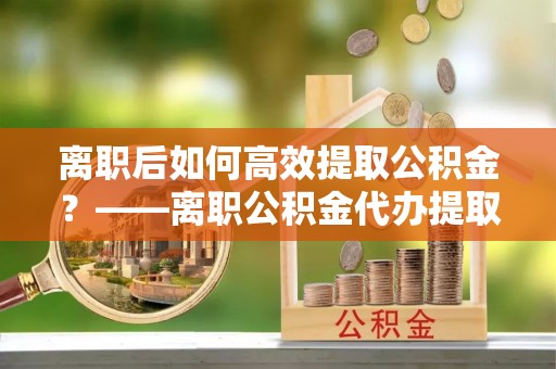 西藏离职后如何高效提取公积金？——离职公积金代办提取全流程解析