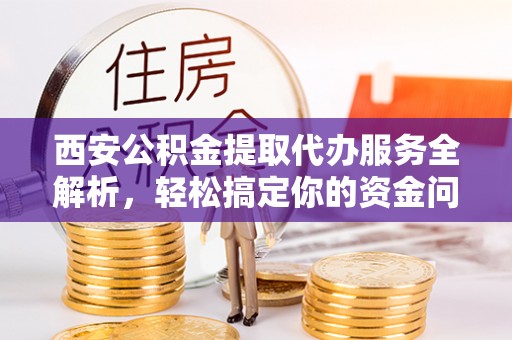西藏西安公积金提取代办服务全解析，轻松搞定你的资金问题