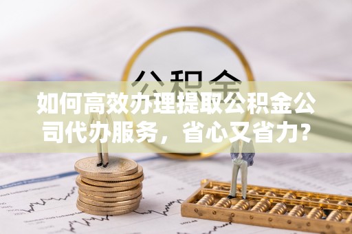 西藏如何高效办理提取公积金公司代办服务，省心又省力？