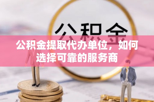 西藏公积金提取代办单位，如何选择可靠的服务商
