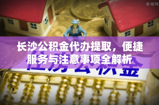 西藏长沙公积金代办提取，便捷服务与注意事项全解析