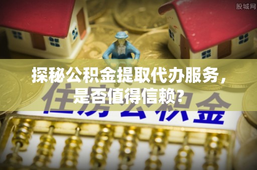 西藏探秘公积金提取代办服务，是否值得信赖？