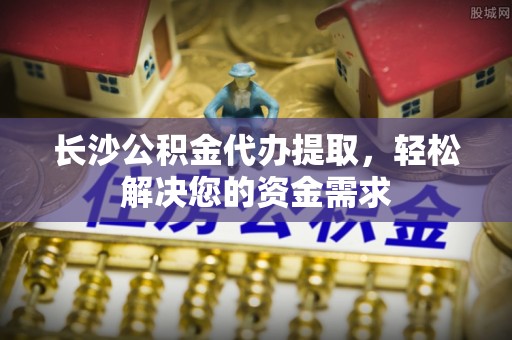 西藏长沙公积金代办提取，轻松解决您的资金需求