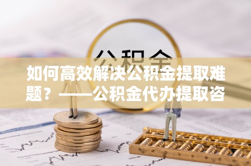 西藏如何高效解决公积金提取难题？——公积金代办提取咨询服务全解析
