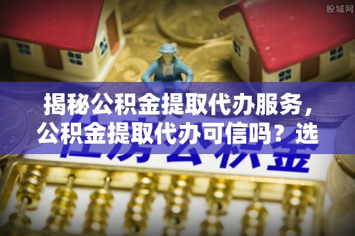 西藏揭秘公积金提取代办服务，公积金提取代办可信吗？选择前你需要知道的真相