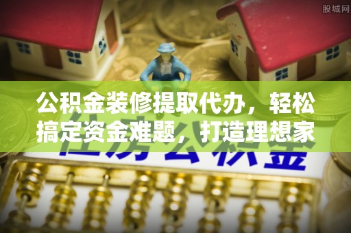 西藏公积金装修提取代办，轻松搞定资金难题，打造理想家居
