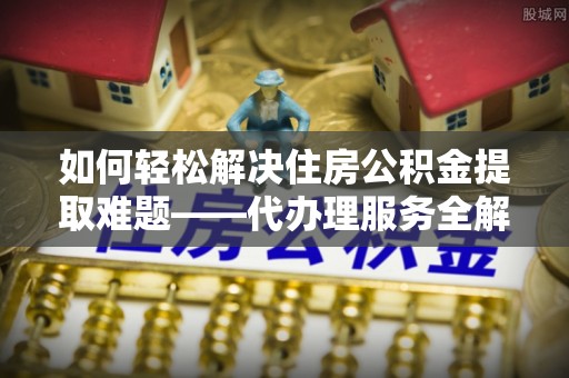 西藏如何轻松解决住房公积金提取难题——代办理服务全解析