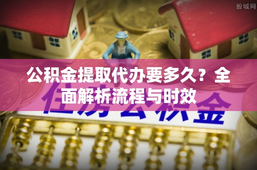 西藏公积金提取代办要多久？全面解析流程与时效