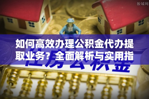 西藏如何高效办理公积金代办提取业务？全面解析与实用指南