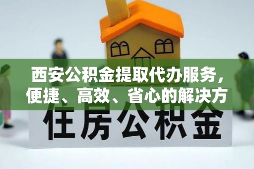 西藏西安公积金提取代办服务，便捷、高效、省心的解决方案