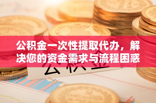 西藏公积金一次性提取代办，解决您的资金需求与流程困惑