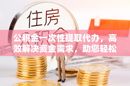 西藏公积金一次性提取代办，高效解决资金需求，助您轻松应对生活难题