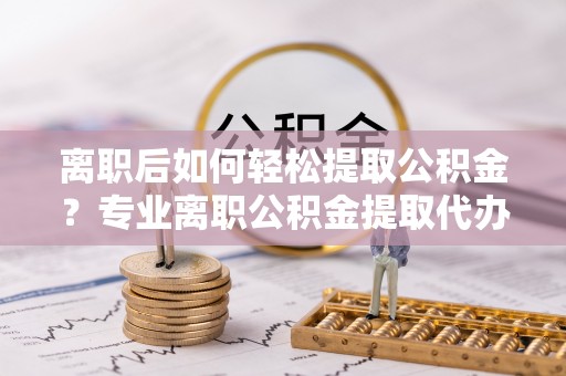 西藏离职后如何轻松提取公积金？专业离职公积金提取代办服务指南