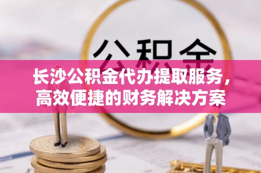 西藏长沙公积金代办提取服务，高效便捷的财务解决方案