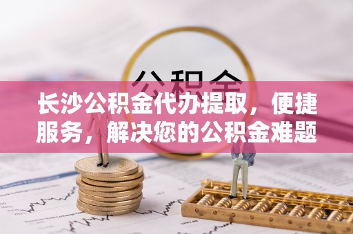 西藏长沙公积金代办提取，便捷服务，解决您的公积金难题