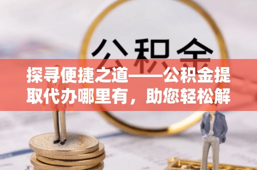 西藏探寻便捷之道——公积金提取代办哪里有，助您轻松解决资金难题