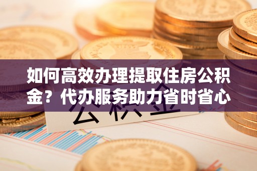西藏如何高效办理提取住房公积金？代办服务助力省时省心