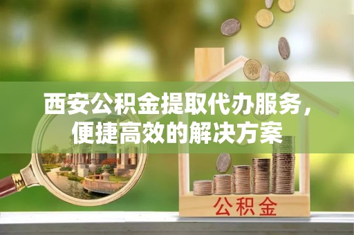 西藏西安公积金提取代办服务，便捷高效的解决方案