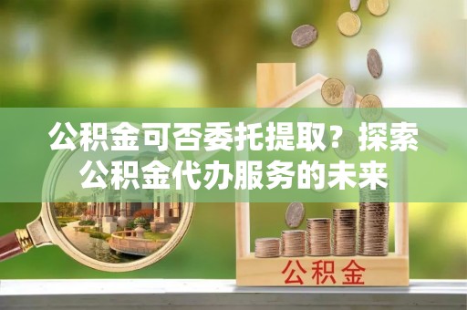 西藏公积金可否委托提取？探索公积金代办服务的未来
