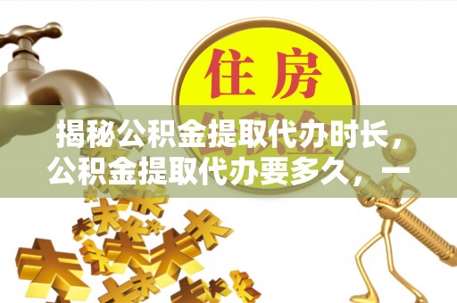 西藏揭秘公积金提取代办时长，公积金提取代办要多久，一文读懂全流程